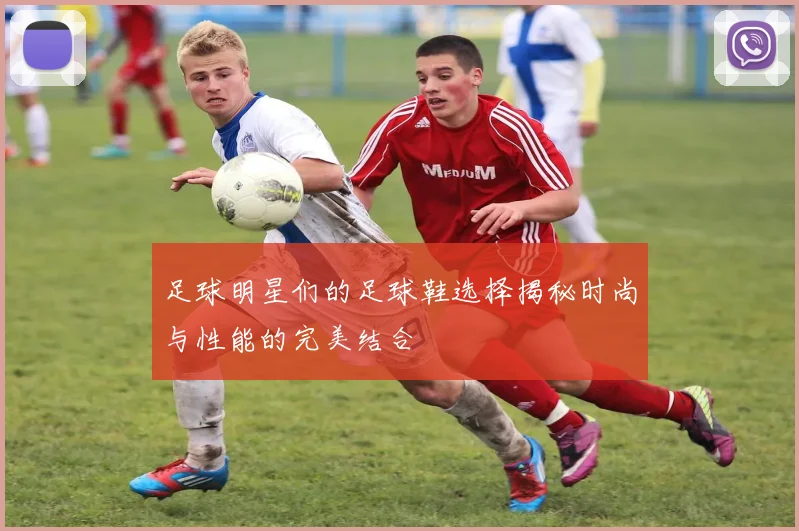 足球明星们的足球鞋选择揭秘时尚与性能的完美结合