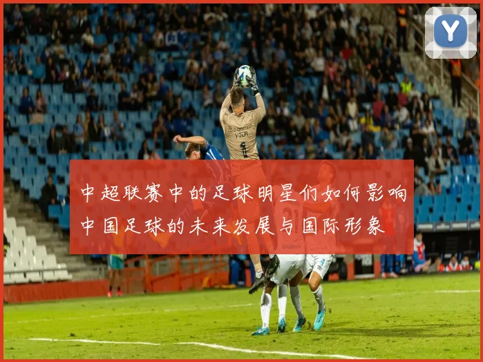 中超联赛中的足球明星们如何影响中国足球的未来发展与国际形象